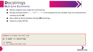 Docstrings
Multi Line Comments
● Python supports only single line commenting
● Strings enclosed within ''' … ''' or """ … """, if not assigned to any variable, they are removed from
memory by the GC
● Also called as Documentation Strings OR docstrings
● Useful to create API file
Command to Create the html file
-------------------------------
py -m pydoc -w 1_Docstrings
-m: Module
-w: To create the html file
 