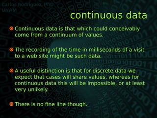  Continuous data is that which could conceivably
come from a continuum of values.
 The recording of the time in millisec...