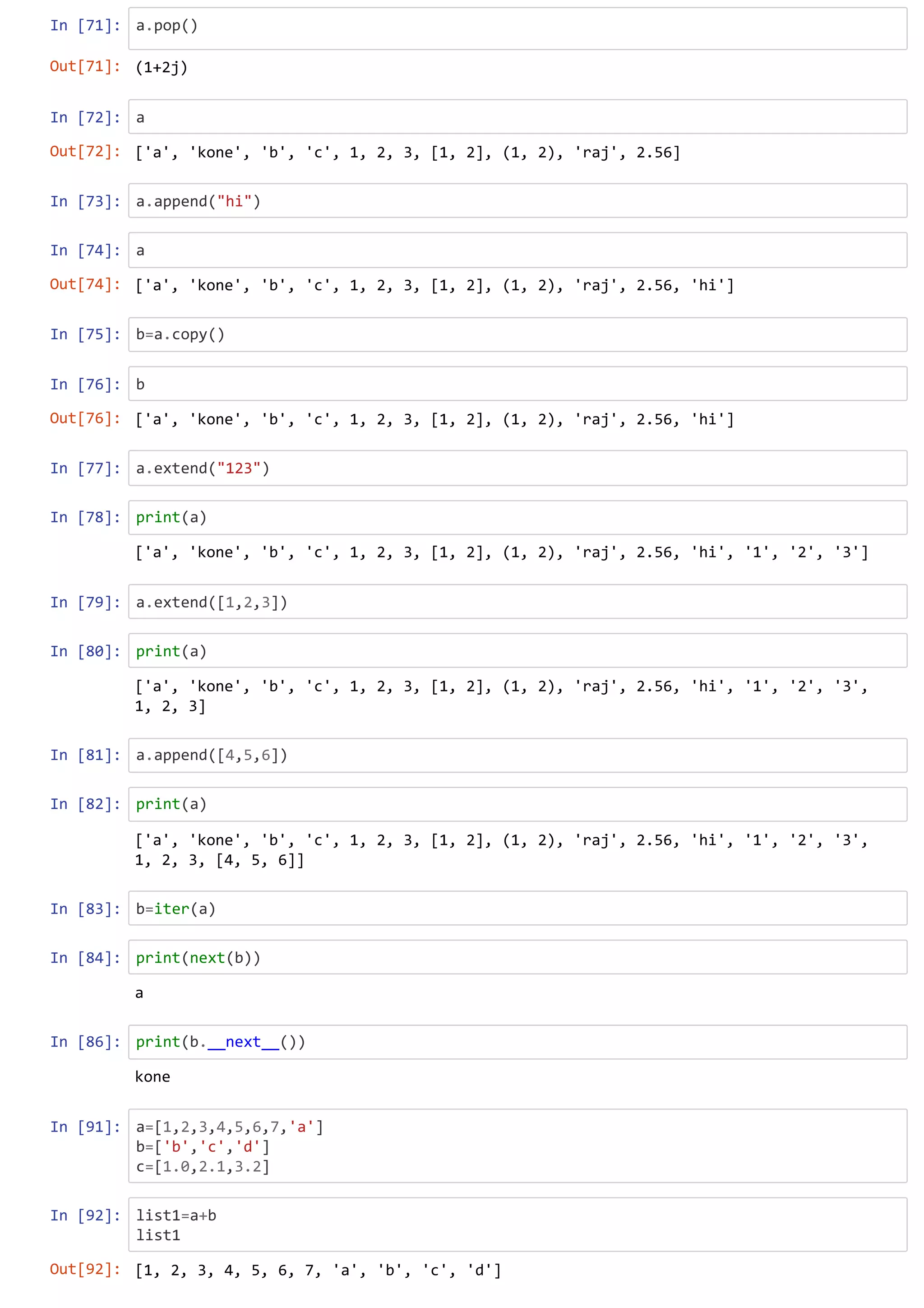 In [71]: a.pop()
In [72]: a
In [73]: a.append("hi")
In [74]: a
In [75]: b=a.copy()
In [76]: b
In [77]: a.extend("123")
In [78]: print(a)
In [79]: a.extend([1,2,3])
In [80]: print(a)
In [81]: a.append([4,5,6])
In [82]: print(a)
In [83]: b=iter(a)
In [84]: print(next(b))
In [86]: print(b.__next__())
In [91]: a=[1,2,3,4,5,6,7,'a']
b=['b','c','d']
c=[1.0,2.1,3.2]
In [92]: list1=a+b
list1
Out[71]: (1+2j)
Out[72]: ['a', 'kone', 'b', 'c', 1, 2, 3, [1, 2], (1, 2), 'raj', 2.56]
Out[74]: ['a', 'kone', 'b', 'c', 1, 2, 3, [1, 2], (1, 2), 'raj', 2.56, 'hi']
Out[76]: ['a', 'kone', 'b', 'c', 1, 2, 3, [1, 2], (1, 2), 'raj', 2.56, 'hi']
['a', 'kone', 'b', 'c', 1, 2, 3, [1, 2], (1, 2), 'raj', 2.56, 'hi', '1', '2', '3']
['a', 'kone', 'b', 'c', 1, 2, 3, [1, 2], (1, 2), 'raj', 2.56, 'hi', '1', '2', '3',
1, 2, 3]
['a', 'kone', 'b', 'c', 1, 2, 3, [1, 2], (1, 2), 'raj', 2.56, 'hi', '1', '2', '3',
1, 2, 3, [4, 5, 6]]
a
kone
Out[92]: [1, 2, 3, 4, 5, 6, 7, 'a', 'b', 'c', 'd']
 