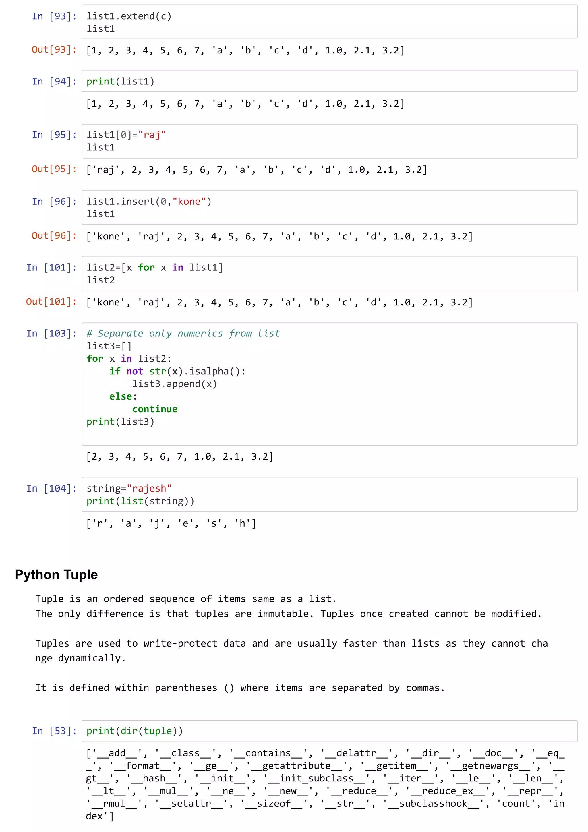 In [93]: list1.extend(c)
list1
In [94]: print(list1)
In [95]: list1[0]="raj"
list1
In [96]: list1.insert(0,"kone")
list1
In [101]: list2=[x for x in list1]
list2
In [103]: # Separate only numerics from list
list3=[]
for x in list2:
if not str(x).isalpha():
list3.append(x)
else:
continue
print(list3)
In [104]: string="rajesh"
print(list(string))
Python Tuple
Tuple is an ordered sequence of items same as a list.
The only difference is that tuples are immutable. Tuples once created cannot be modified.
Tuples are used to write-protect data and are usually faster than lists as they cannot cha
nge dynamically.
It is defined within parentheses () where items are separated by commas.
In [53]: print(dir(tuple))
Out[93]: [1, 2, 3, 4, 5, 6, 7, 'a', 'b', 'c', 'd', 1.0, 2.1, 3.2]
[1, 2, 3, 4, 5, 6, 7, 'a', 'b', 'c', 'd', 1.0, 2.1, 3.2]
Out[95]: ['raj', 2, 3, 4, 5, 6, 7, 'a', 'b', 'c', 'd', 1.0, 2.1, 3.2]
Out[96]: ['kone', 'raj', 2, 3, 4, 5, 6, 7, 'a', 'b', 'c', 'd', 1.0, 2.1, 3.2]
Out[101]: ['kone', 'raj', 2, 3, 4, 5, 6, 7, 'a', 'b', 'c', 'd', 1.0, 2.1, 3.2]
[2, 3, 4, 5, 6, 7, 1.0, 2.1, 3.2]
['r', 'a', 'j', 'e', 's', 'h']
['__add__', '__class__', '__contains__', '__delattr__', '__dir__', '__doc__', '__eq_
_', '__format__', '__ge__', '__getattribute__', '__getitem__', '__getnewargs__', '__
gt__', '__hash__', '__init__', '__init_subclass__', '__iter__', '__le__', '__len__',
'__lt__', '__mul__', '__ne__', '__new__', '__reduce__', '__reduce_ex__', '__repr__',
'__rmul__', '__setattr__', '__sizeof__', '__str__', '__subclasshook__', 'count', 'in
dex']
 