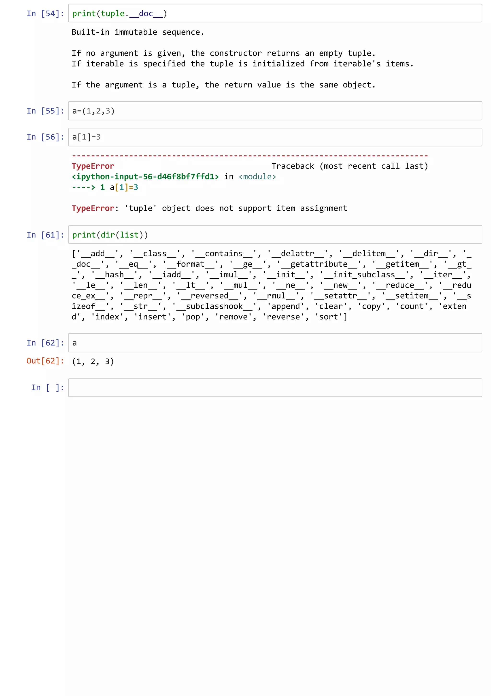 In [54]: print(tuple.__doc__)
In [55]: a=(1,2,3)
In [56]: a[1]=3
In [61]: print(dir(list))
In [62]: a
In [ ]:
Built-in immutable sequence.
If no argument is given, the constructor returns an empty tuple.
If iterable is specified the tuple is initialized from iterable's items.
If the argument is a tuple, the return value is the same object.
---------------------------------------------------------------------------
TypeError Traceback (most recent call last)
<ipython-input-56-d46f8bf7ffd1> in <module>
----> 1 a[1]=3
TypeError: 'tuple' object does not support item assignment
['__add__', '__class__', '__contains__', '__delattr__', '__delitem__', '__dir__', '_
_doc__', '__eq__', '__format__', '__ge__', '__getattribute__', '__getitem__', '__gt_
_', '__hash__', '__iadd__', '__imul__', '__init__', '__init_subclass__', '__iter__',
'__le__', '__len__', '__lt__', '__mul__', '__ne__', '__new__', '__reduce__', '__redu
ce_ex__', '__repr__', '__reversed__', '__rmul__', '__setattr__', '__setitem__', '__s
izeof__', '__str__', '__subclasshook__', 'append', 'clear', 'copy', 'count', 'exten
d', 'index', 'insert', 'pop', 'remove', 'reverse', 'sort']
Out[62]: (1, 2, 3)
 