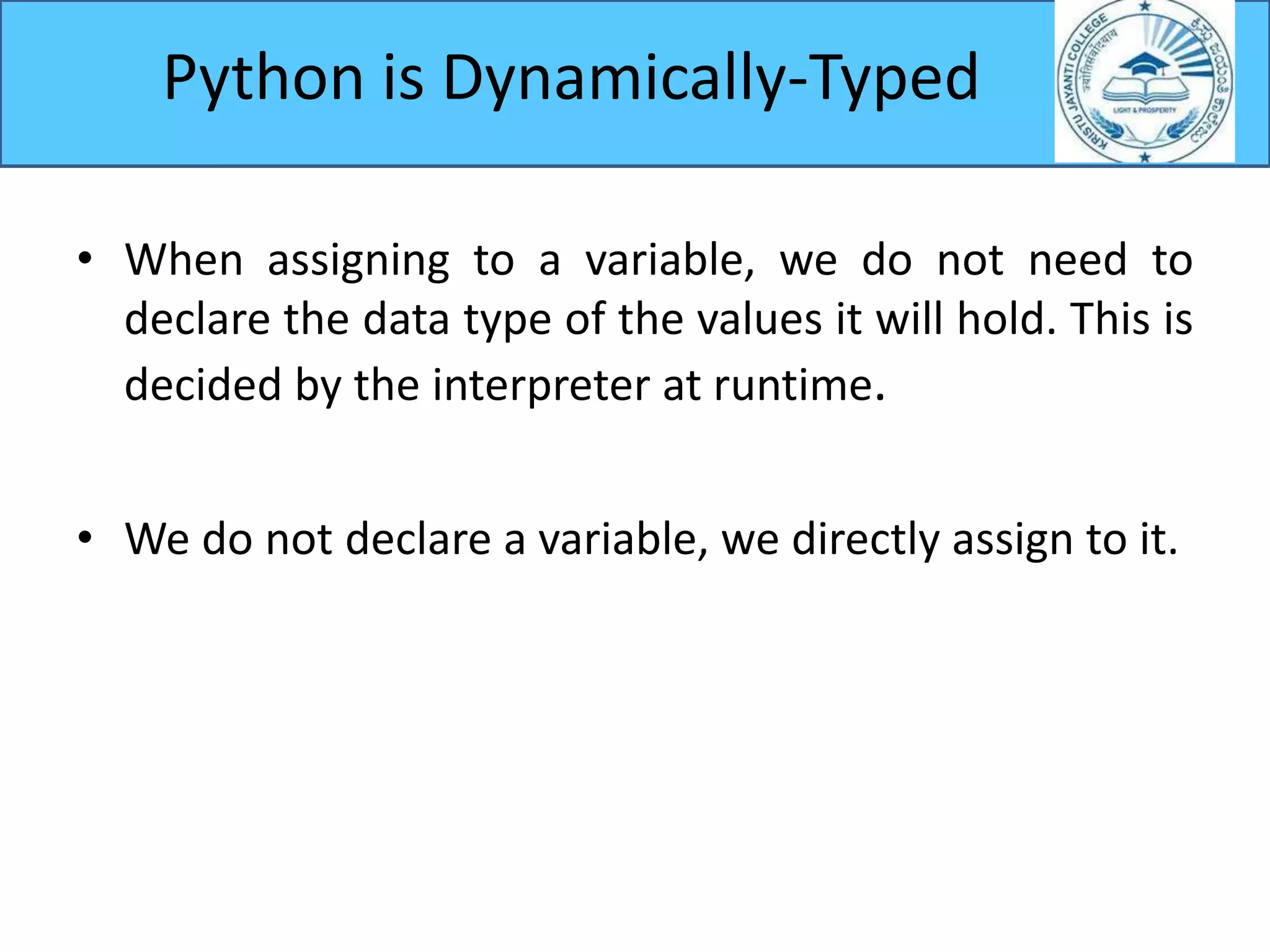 • When assigning to a variable, we do not need to
declare the data type of the values it will hold. This is
decided by the interpreter at runtime.
• We do not declare a variable, we directly assign to it.
Python is Dynamically-Typed
 