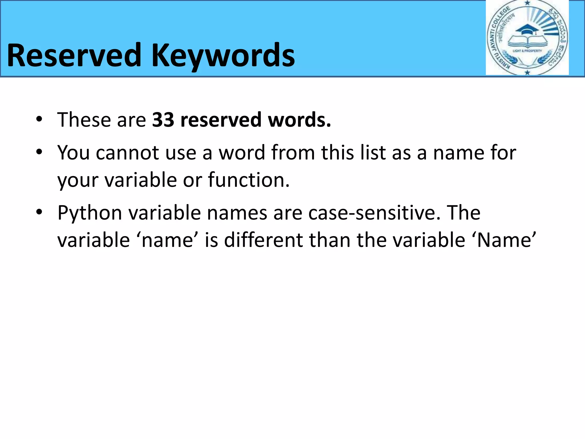 • These are 33 reserved words.
• You cannot use a word from this list as a name for
your variable or function.
• Python variable names are case-sensitive. The
variable ‘name’ is different than the variable ‘Name’
Reserved Keywords
 