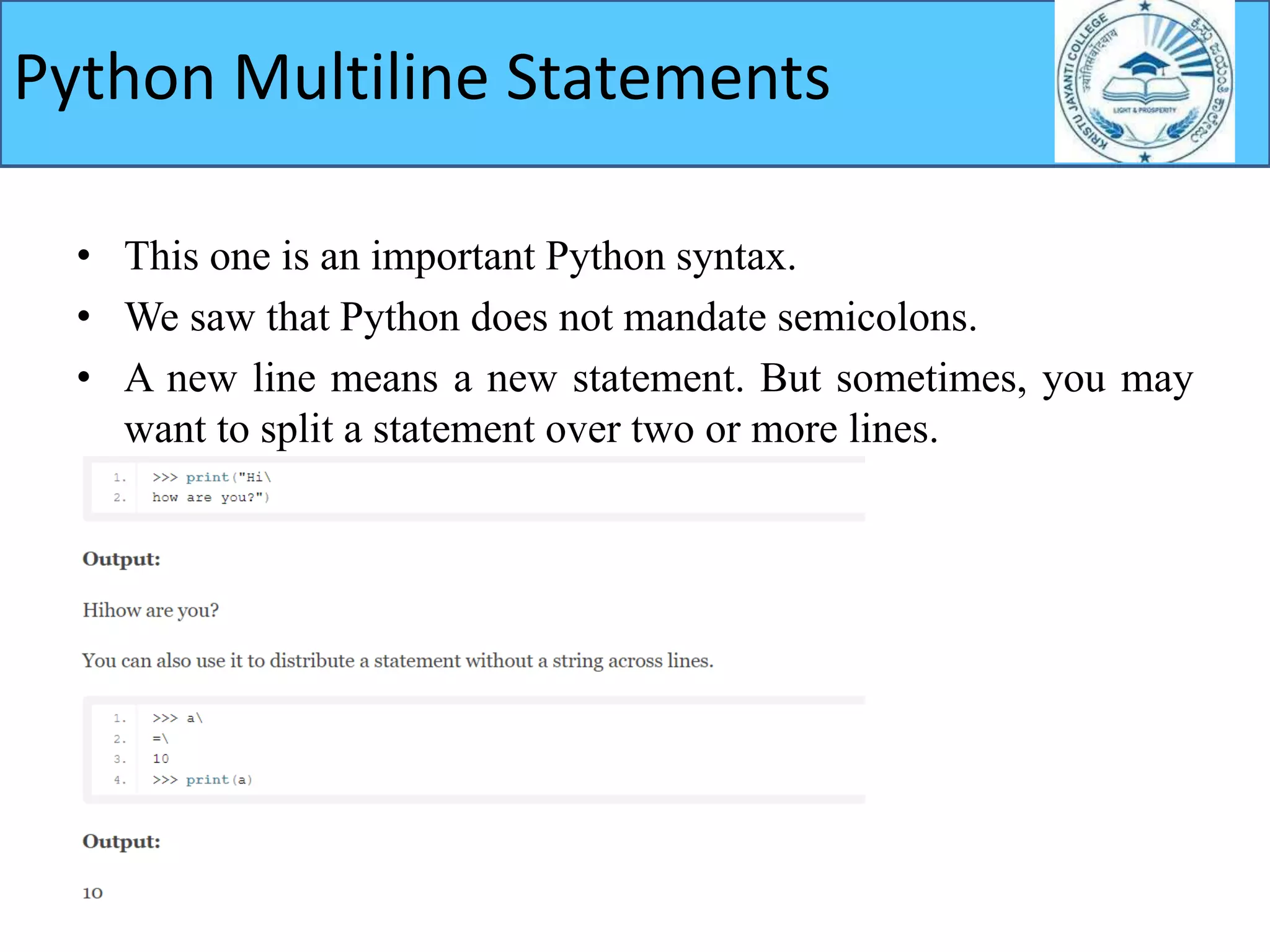 • This one is an important Python syntax.
• We saw that Python does not mandate semicolons.
• A new line means a new statement. But sometimes, you may
want to split a statement over two or more lines.
Python Multiline Statements
 