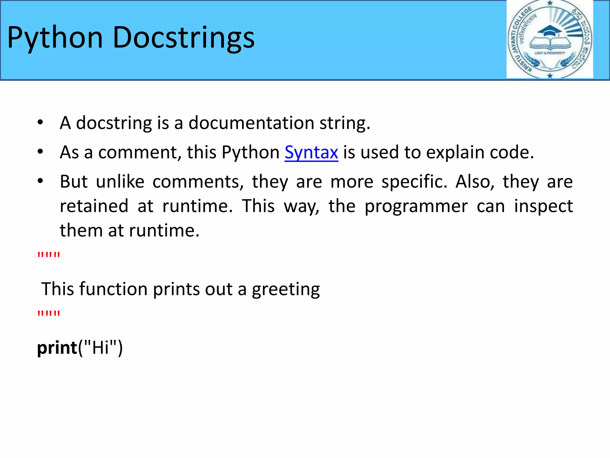 • A docstring is a documentation string.
• As a comment, this Python Syntax is used to explain code.
• But unlike comments, they are more specific. Also, they are
retained at runtime. This way, the programmer can inspect
them at runtime.
"""
This function prints out a greeting
"""
print("Hi")
Python Docstrings
 