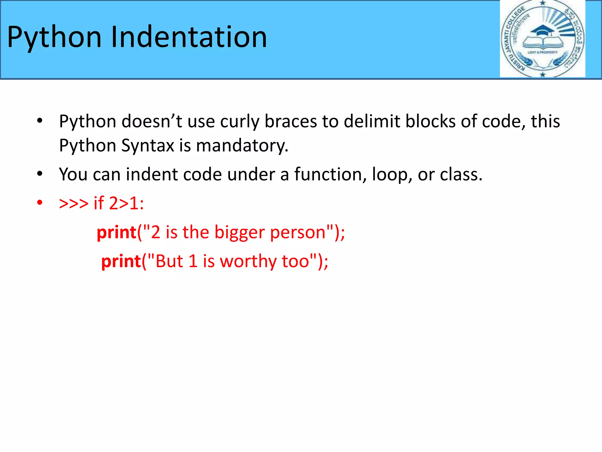 • Python doesn’t use curly braces to delimit blocks of code, this
Python Syntax is mandatory.
• You can indent code under a function, loop, or class.
• >>> if 2>1:
print("2 is the bigger person");
print("But 1 is worthy too");
Python Indentation
 
