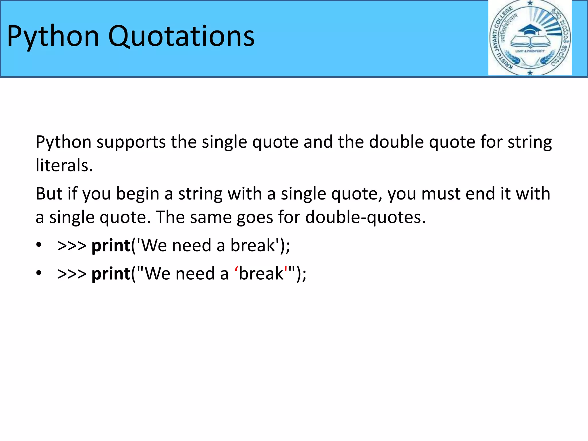 Python supports the single quote and the double quote for string
literals.
But if you begin a string with a single quote, you must end it with
a single quote. The same goes for double-quotes.
• >>> print('We need a break');
• >>> print("We need a ‘break'");
Python Quotations
 