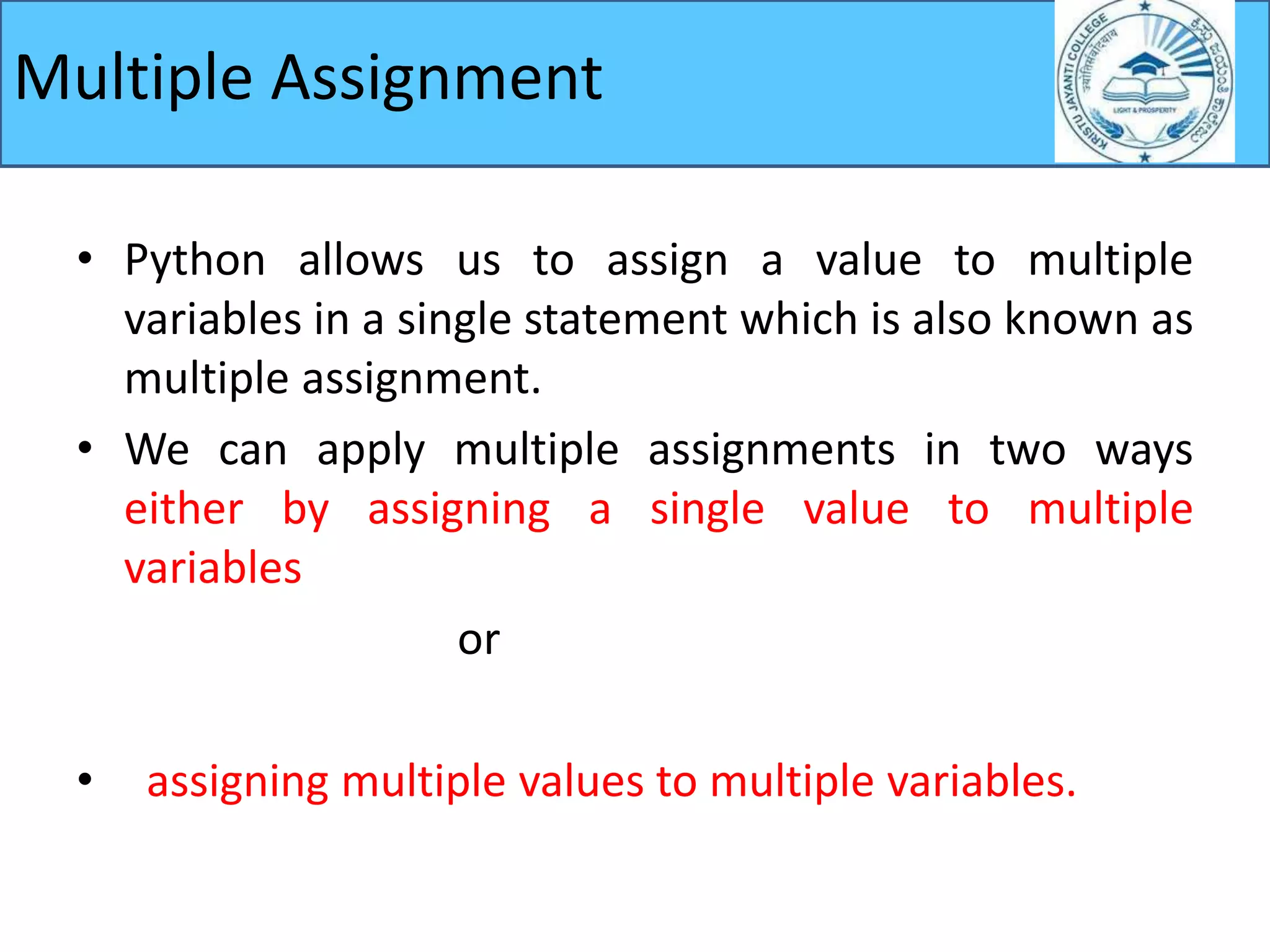 • Python allows us to assign a value to multiple
variables in a single statement which is also known as
multiple assignment.
• We can apply multiple assignments in two ways
either by assigning a single value to multiple
variables
or
• assigning multiple values to multiple variables.
Multiple Assignment
 