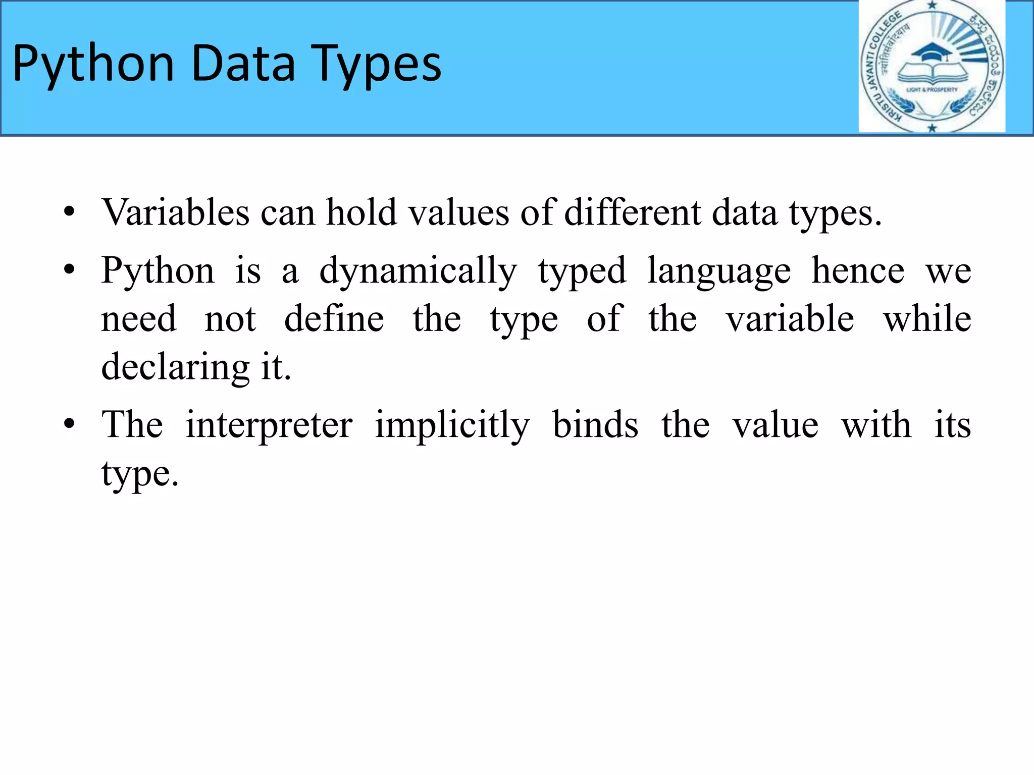 Python Data Types
• Variables can hold values of different data types.
• Python is a dynamically typed language hence we
need not define the type of the variable while
declaring it.
• The interpreter implicitly binds the value with its
type.
 