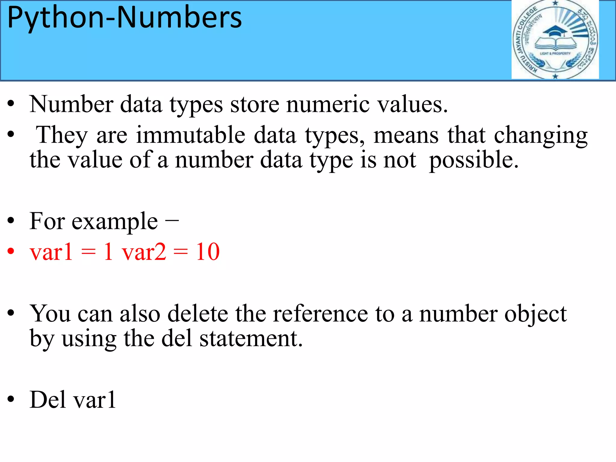 Python-Numbers
• Number data types store numeric values.
• They are immutable data types, means that changing
the value of a number data type is not possible.
• For example −
• var1 = 1 var2 = 10
• You can also delete the reference to a number object
by using the del statement.
• Del var1
 
