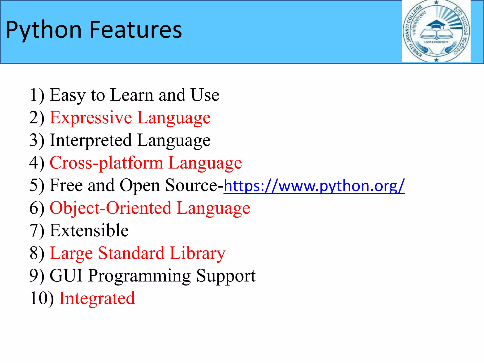 1) Easy to Learn and Use
2) Expressive Language
3) Interpreted Language
4) Cross-platform Language
5) Free and Open Source-https://www.python.org/
6) Object-Oriented Language
7) Extensible
8) Large Standard Library
9) GUI Programming Support
10) Integrated
Python Features
 