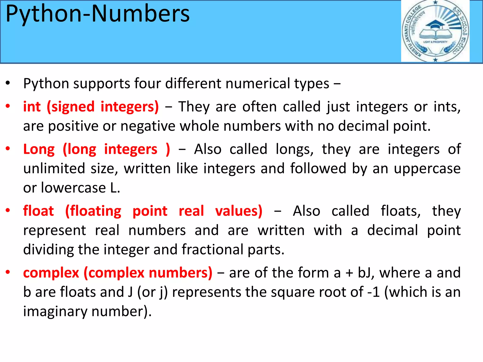 Python-Numbers
• Python supports four different numerical types −
• int (signed integers) − They are often called just integers or ints,
are positive or negative whole numbers with no decimal point.
• Long (long integers ) − Also called longs, they are integers of
unlimited size, written like integers and followed by an uppercase
or lowercase L.
• float (floating point real values) − Also called floats, they
represent real numbers and are written with a decimal point
dividing the integer and fractional parts.
• complex (complex numbers) − are of the form a + bJ, where a and
b are floats and J (or j) represents the square root of -1 (which is an
imaginary number).
 