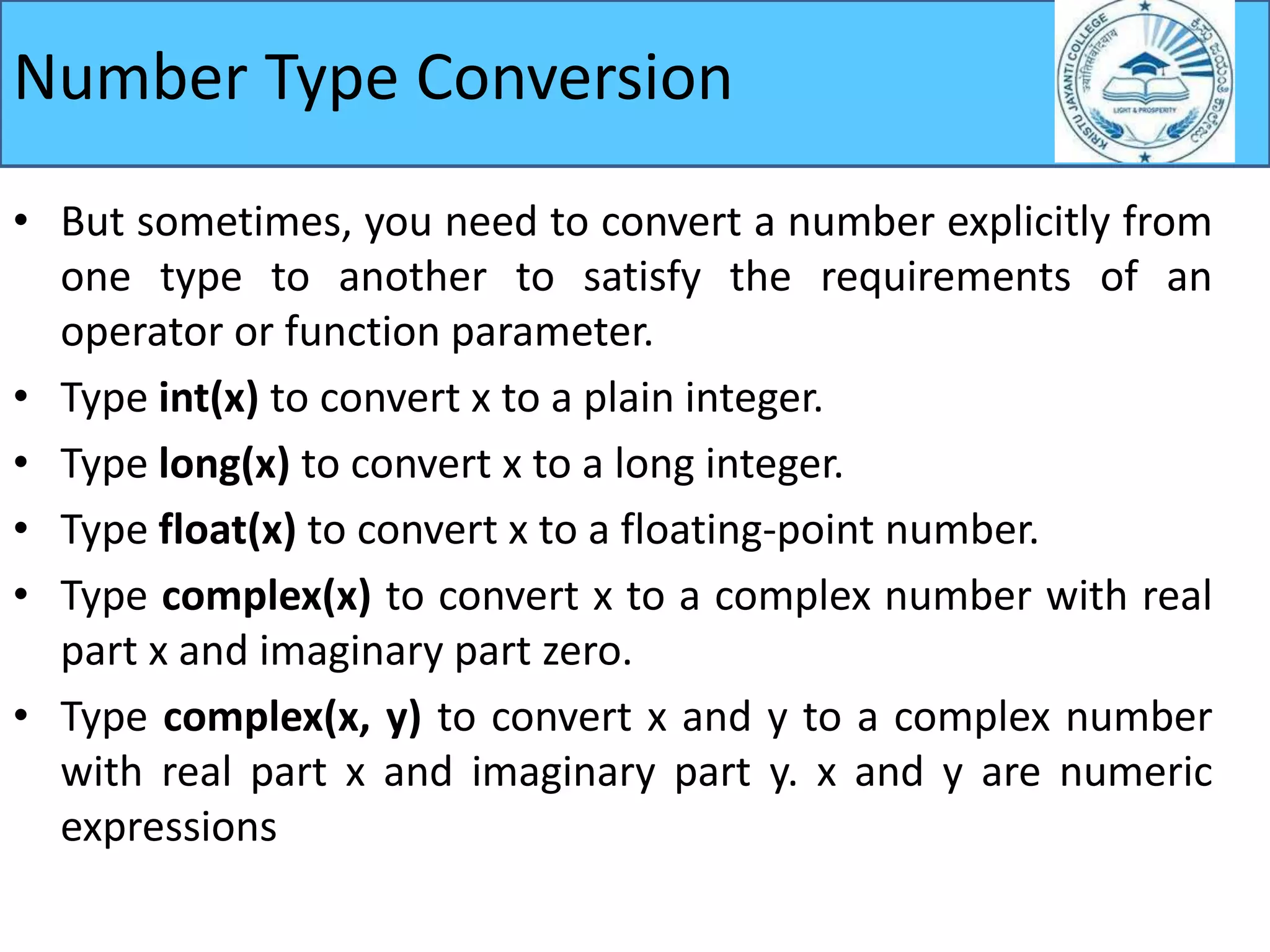 Number Type Conversion
• But sometimes, you need to convert a number explicitly from
one type to another to satisfy the requirements of an
operator or function parameter.
• Type int(x) to convert x to a plain integer.
• Type long(x) to convert x to a long integer.
• Type float(x) to convert x to a floating-point number.
• Type complex(x) to convert x to a complex number with real
part x and imaginary part zero.
• Type complex(x, y) to convert x and y to a complex number
with real part x and imaginary part y. x and y are numeric
expressions
 