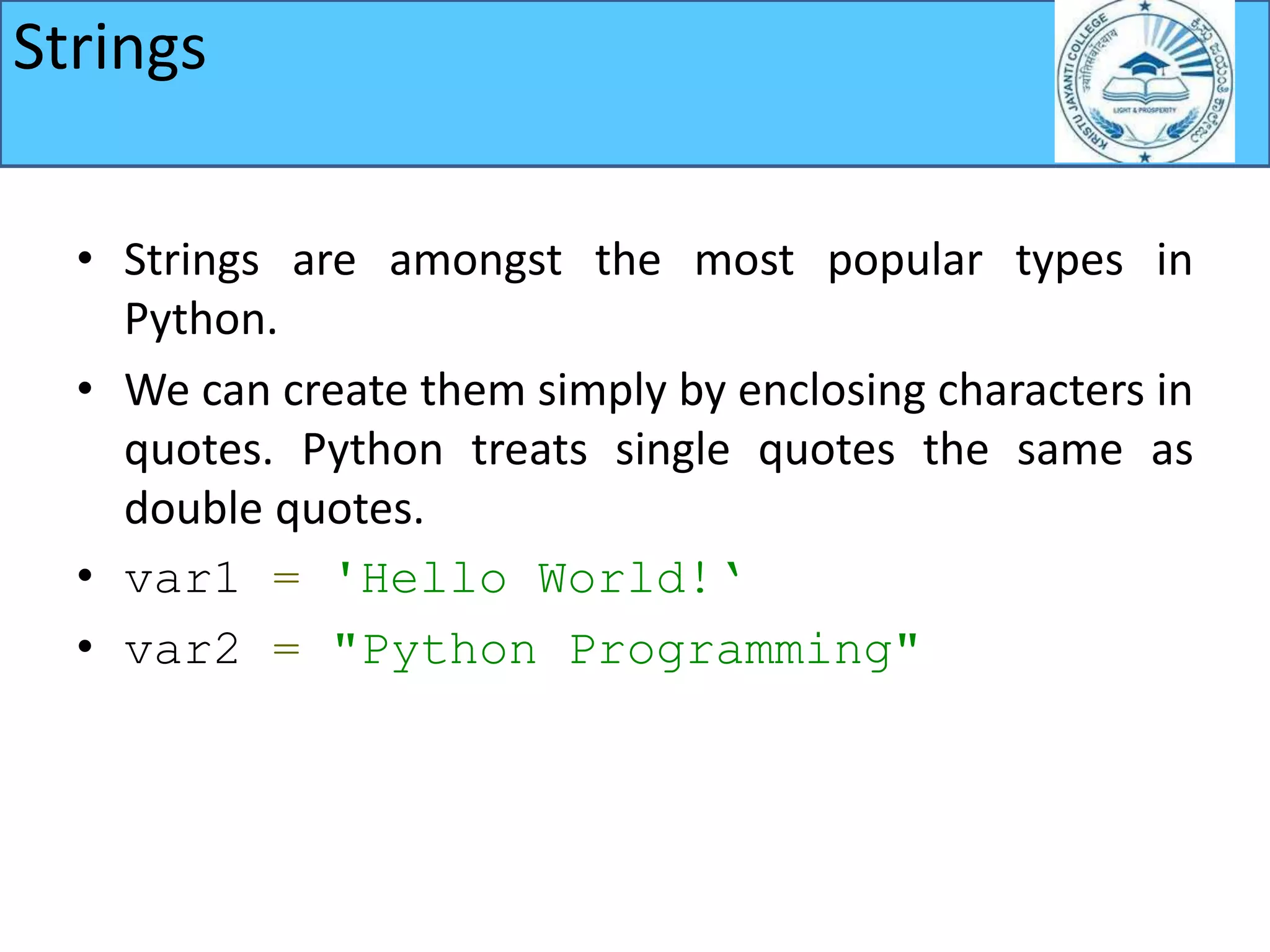 Strings
• Strings are amongst the most popular types in
Python.
• We can create them simply by enclosing characters in
quotes. Python treats single quotes the same as
double quotes.
• var1 = 'Hello World!‘
• var2 = "Python Programming"
 