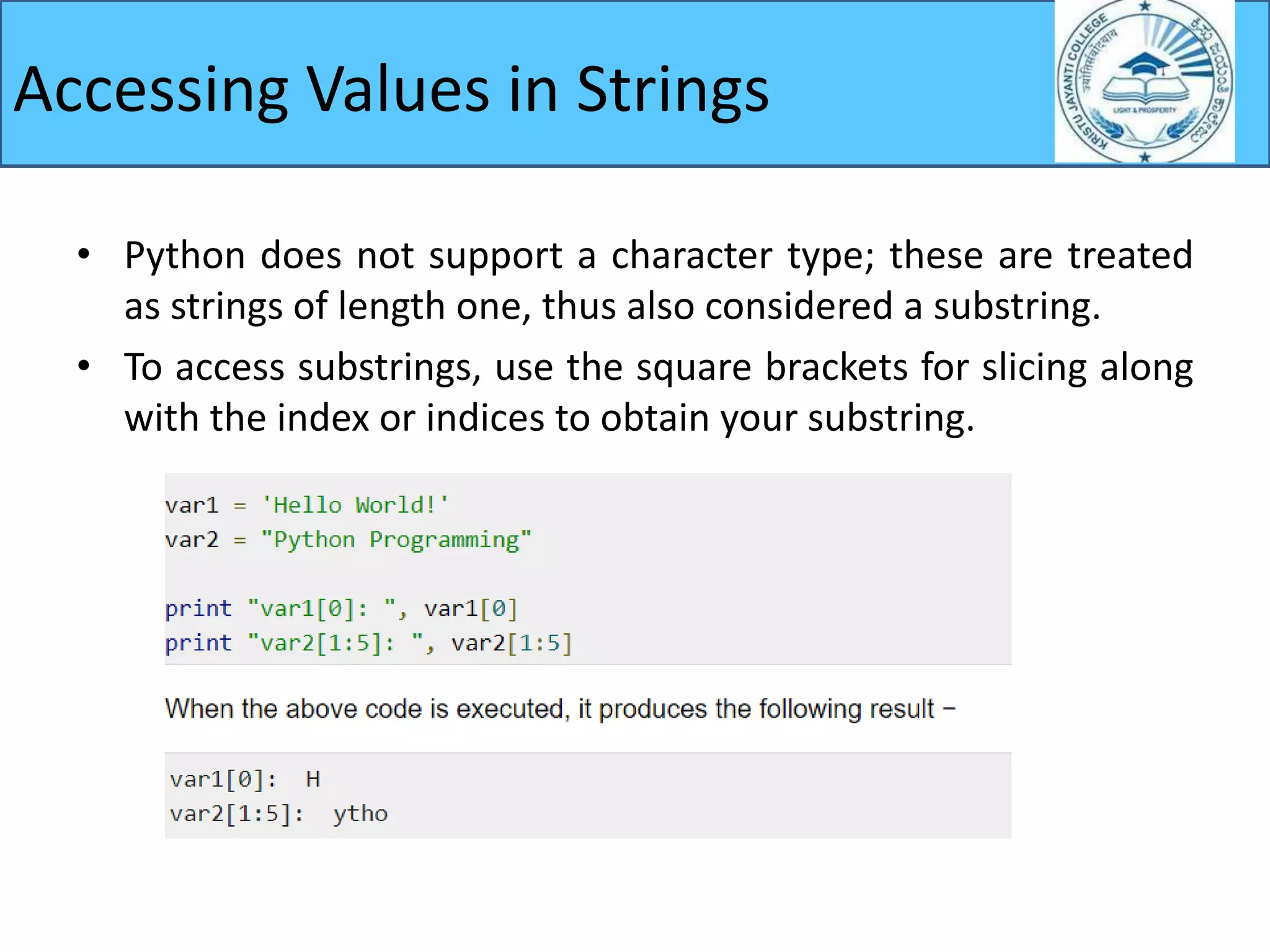 Accessing Values in Strings
• Python does not support a character type; these are treated
as strings of length one, thus also considered a substring.
• To access substrings, use the square brackets for slicing along
with the index or indices to obtain your substring.
 