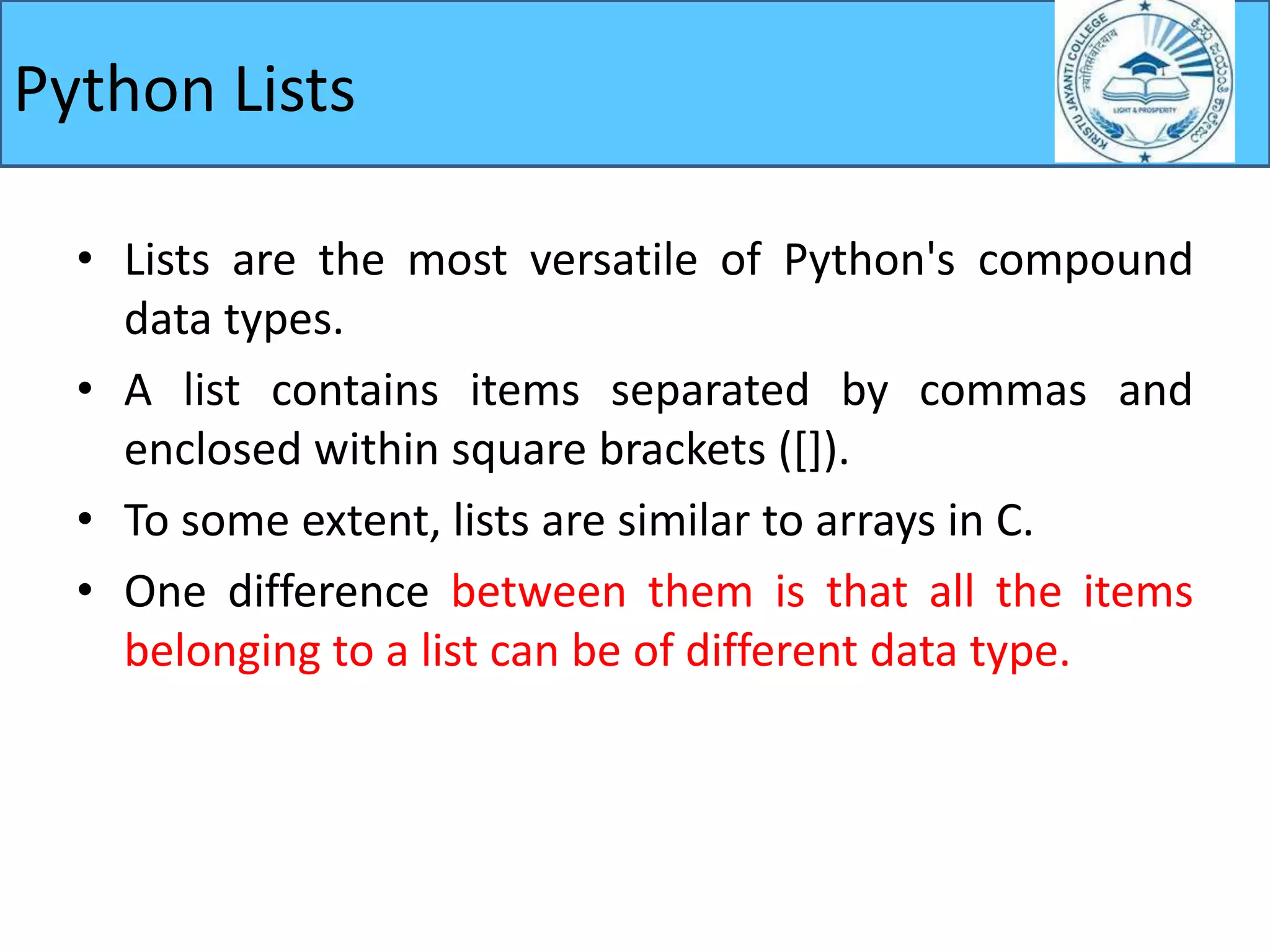 Python Lists
• Lists are the most versatile of Python's compound
data types.
• A list contains items separated by commas and
enclosed within square brackets ([]).
• To some extent, lists are similar to arrays in C.
• One difference between them is that all the items
belonging to a list can be of different data type.
 