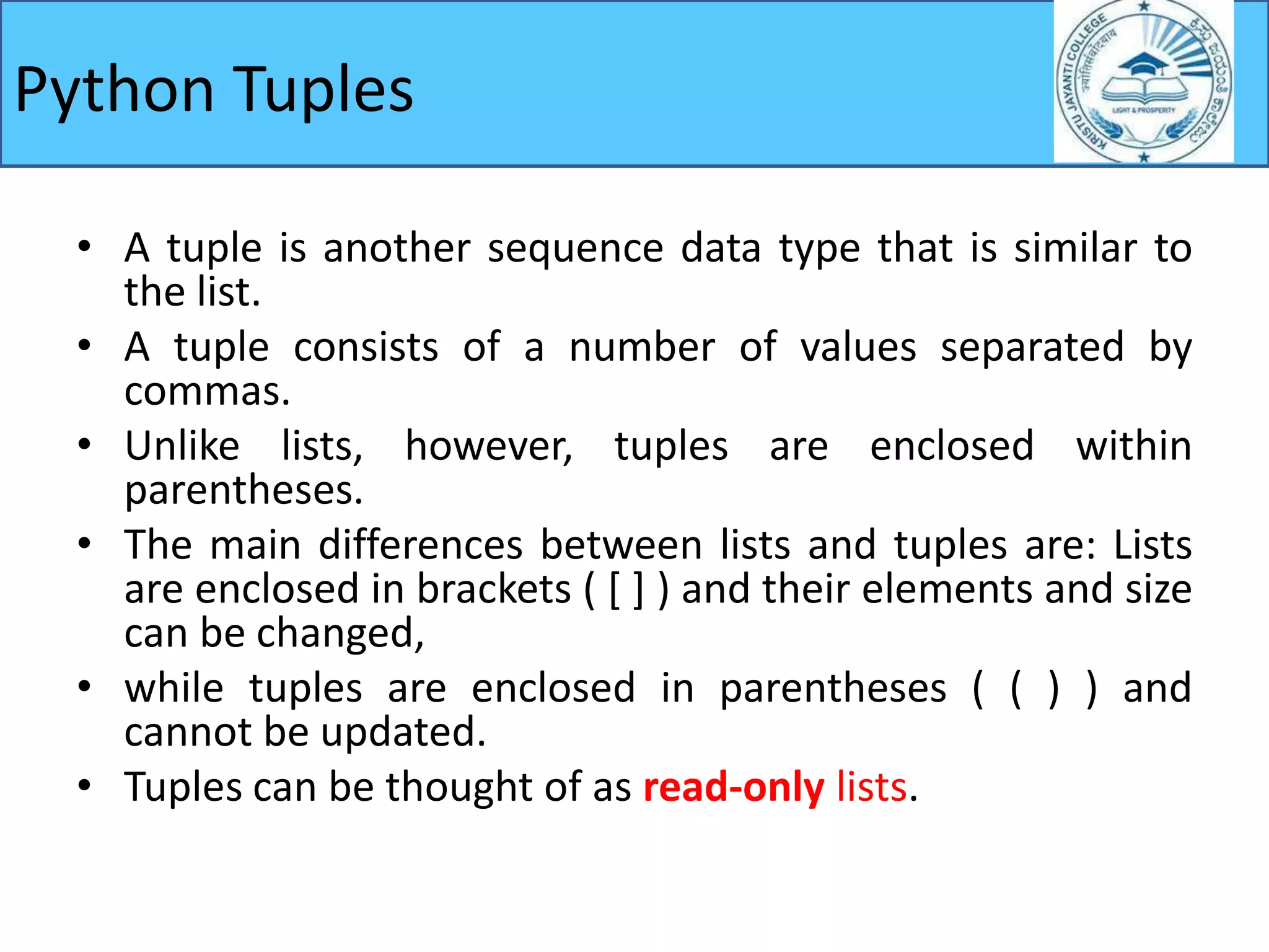 Python Tuples
• A tuple is another sequence data type that is similar to
the list.
• A tuple consists of a number of values separated by
commas.
• Unlike lists, however, tuples are enclosed within
parentheses.
• The main differences between lists and tuples are: Lists
are enclosed in brackets ( [ ] ) and their elements and size
can be changed,
• while tuples are enclosed in parentheses ( ( ) ) and
cannot be updated.
• Tuples can be thought of as read-only lists.
 