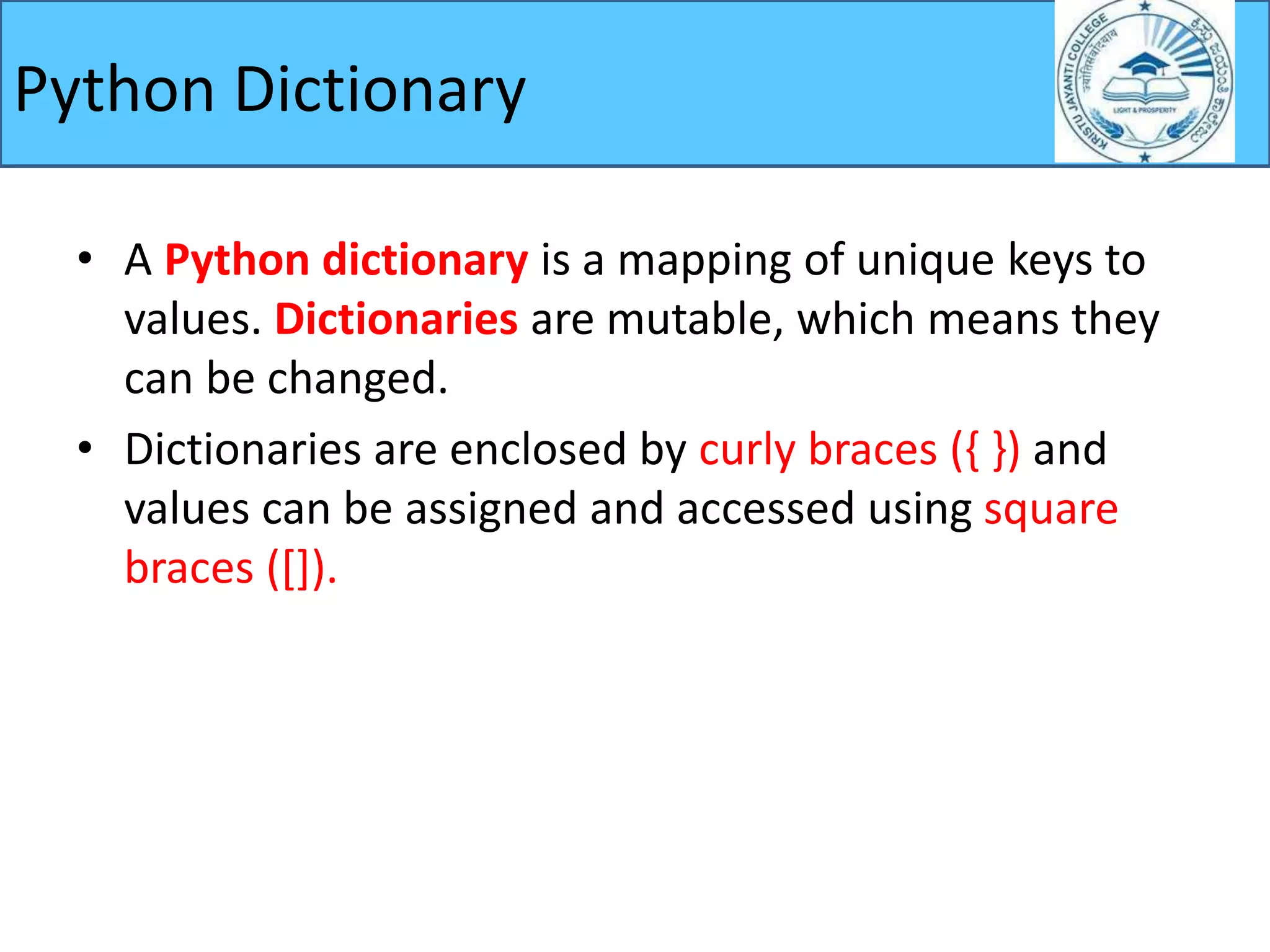 Python Dictionary
• A Python dictionary is a mapping of unique keys to
values. Dictionaries are mutable, which means they
can be changed.
• Dictionaries are enclosed by curly braces ({ }) and
values can be assigned and accessed using square
braces ([]).
 