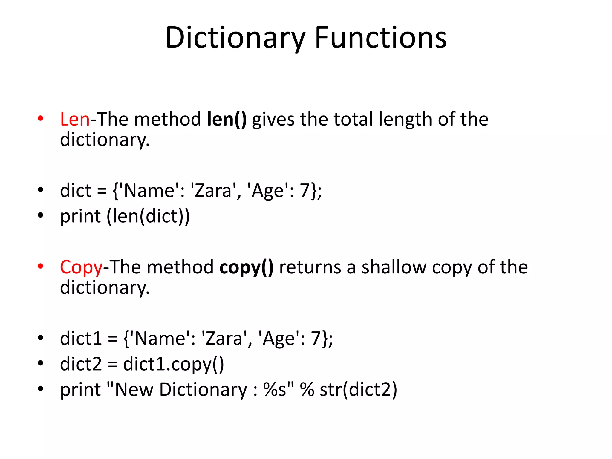 Dictionary Functions
• Len-The method len() gives the total length of the
dictionary.
• dict = {'Name': 'Zara', 'Age': 7};
• print (len(dict))
• Copy-The method copy() returns a shallow copy of the
dictionary.
• dict1 = {'Name': 'Zara', 'Age': 7};
• dict2 = dict1.copy()
• print "New Dictionary : %s" % str(dict2)
 