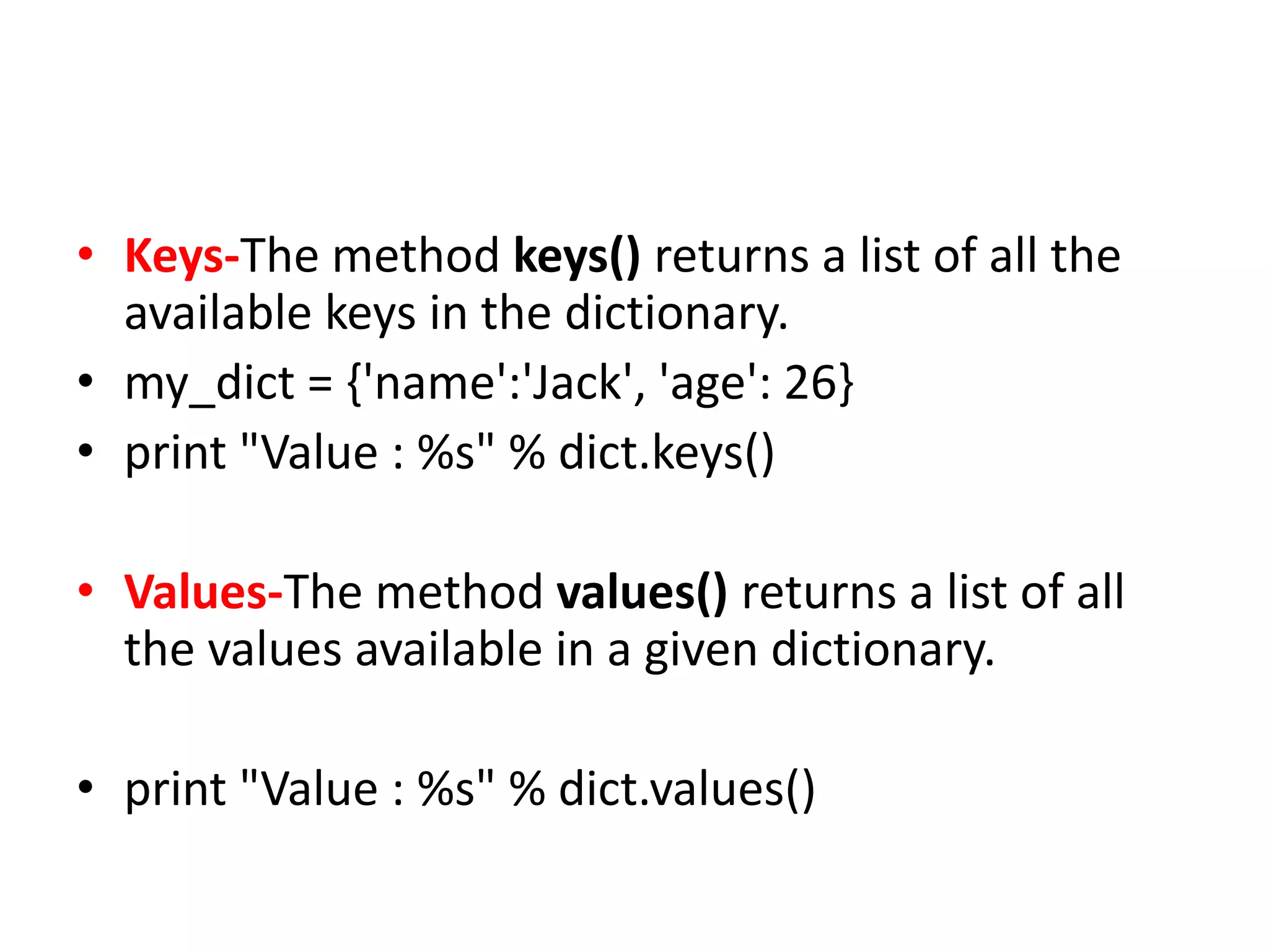 • Keys-The method keys() returns a list of all the
available keys in the dictionary.
• my_dict = {'name':'Jack', 'age': 26}
• print "Value : %s" % dict.keys()
• Values-The method values() returns a list of all
the values available in a given dictionary.
• print "Value : %s" % dict.values()
 