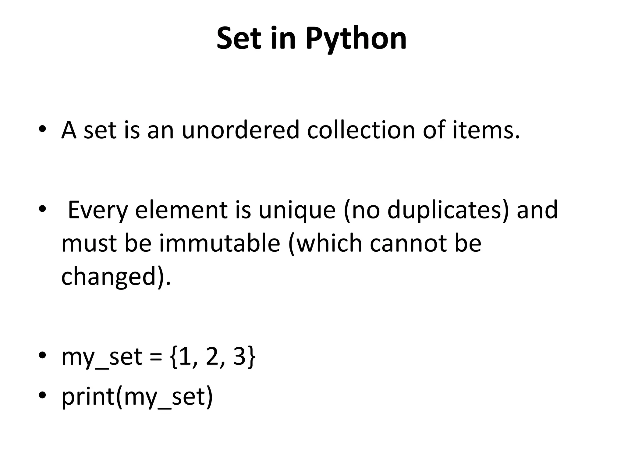 Set in Python
• A set is an unordered collection of items.
• Every element is unique (no duplicates) and
must be immutable (which cannot be
changed).
• my_set = {1, 2, 3}
• print(my_set)
 
