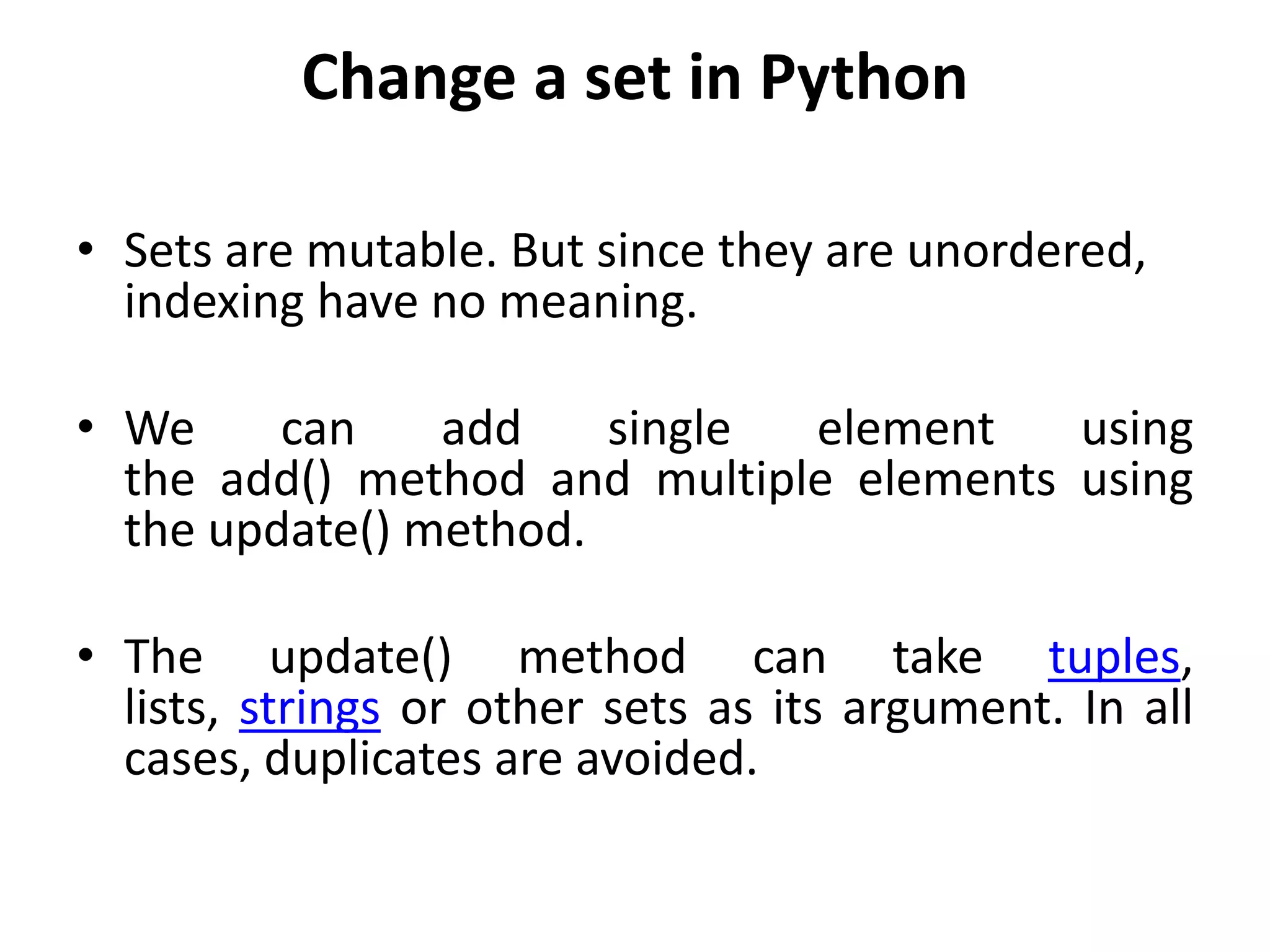Change a set in Python
• Sets are mutable. But since they are unordered,
indexing have no meaning.
• We can add single element using
the add() method and multiple elements using
the update() method.
• The update() method can take tuples,
lists, strings or other sets as its argument. In all
cases, duplicates are avoided.
 