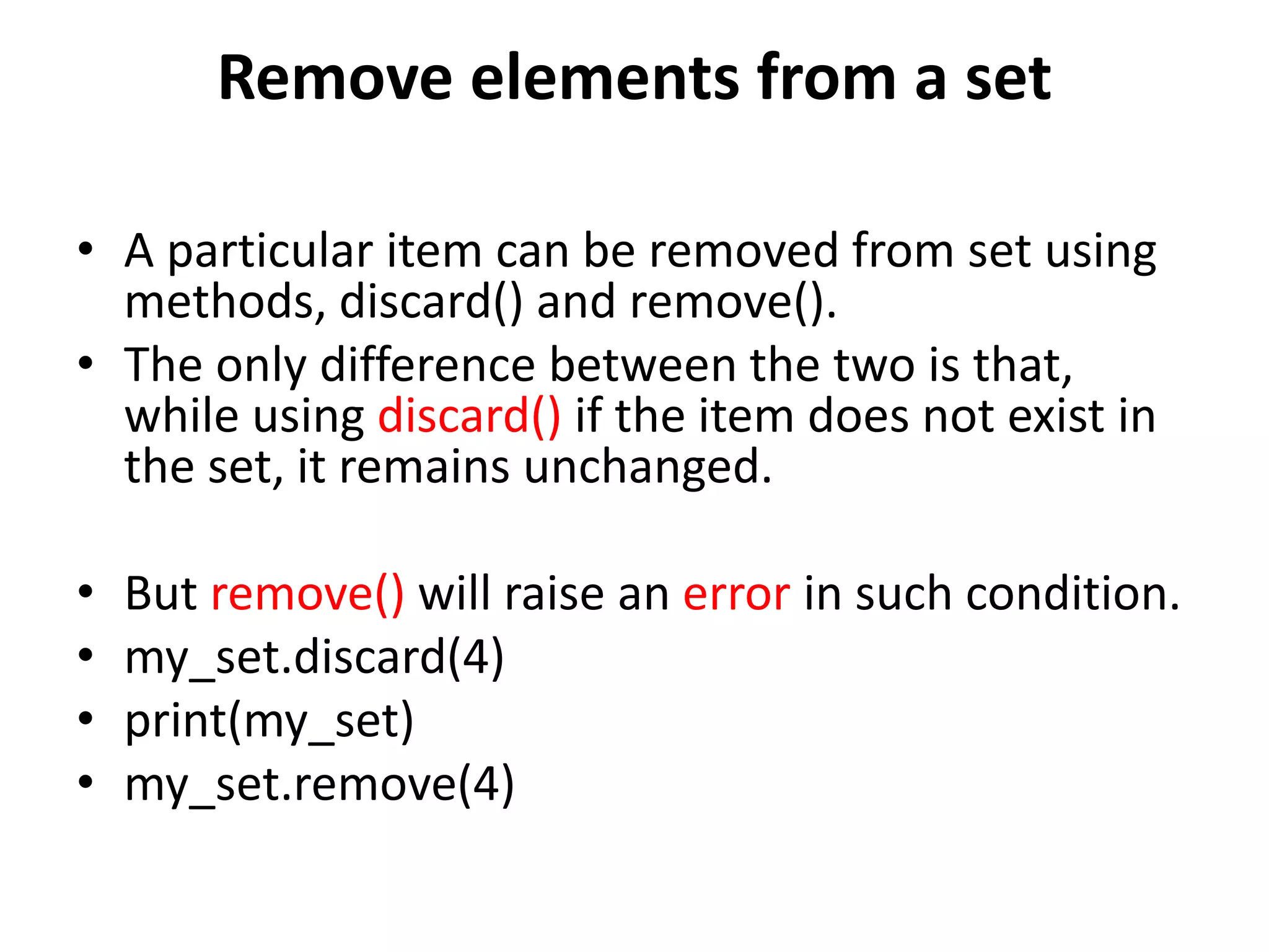 Remove elements from a set
• A particular item can be removed from set using
methods, discard() and remove().
• The only difference between the two is that,
while using discard() if the item does not exist in
the set, it remains unchanged.
• But remove() will raise an error in such condition.
• my_set.discard(4)
• print(my_set)
• my_set.remove(4)
 