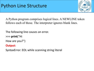 A Python program comprises logical lines. A NEWLINE token
follows each of those. The interpreter ignores blank lines.
The following line causes an error.
>>> print("Hi
How are you?")
Output:
SyntaxError: EOL while scanning string literal
Python Line Structure
 
