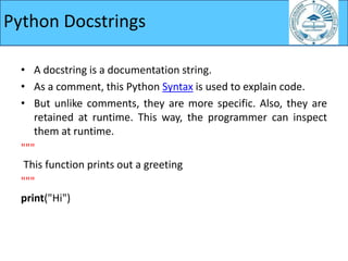 • A docstring is a documentation string.
• As a comment, this Python Syntax is used to explain code.
• But unlike comments, they are more specific. Also, they are
retained at runtime. This way, the programmer can inspect
them at runtime.
"""
This function prints out a greeting
"""
print("Hi")
Python Docstrings
 