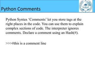 Python Syntax ‘Comments’ let you store tags at the
right places in the code. You can use them to explain
complex sections of code. The interpreter ignores
comments. Declare a comment using an Hash(#).
>>>#this is a comment line
Python Comments
 