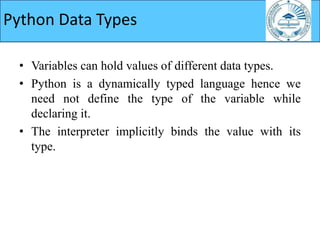 Python Data Types
• Variables can hold values of different data types.
• Python is a dynamically typed language hence we
need not define the type of the variable while
declaring it.
• The interpreter implicitly binds the value with its
type.
 