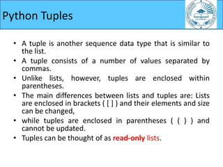 Python Tuples
• A tuple is another sequence data type that is similar to
the list.
• A tuple consists of a number of values separated by
commas.
• Unlike lists, however, tuples are enclosed within
parentheses.
• The main differences between lists and tuples are: Lists
are enclosed in brackets ( [ ] ) and their elements and size
can be changed,
• while tuples are enclosed in parentheses ( ( ) ) and
cannot be updated.
• Tuples can be thought of as read-only lists.
 