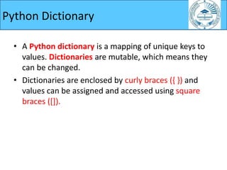 Python Dictionary
• A Python dictionary is a mapping of unique keys to
values. Dictionaries are mutable, which means they
can be changed.
• Dictionaries are enclosed by curly braces ({ }) and
values can be assigned and accessed using square
braces ([]).
 