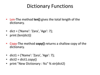 Dictionary Functions
• Len-The method len() gives the total length of the
dictionary.
• dict = {'Name': 'Zara', 'Age': 7};
• print (len(dict))
• Copy-The method copy() returns a shallow copy of the
dictionary.
• dict1 = {'Name': 'Zara', 'Age': 7};
• dict2 = dict1.copy()
• print "New Dictionary : %s" % str(dict2)
 