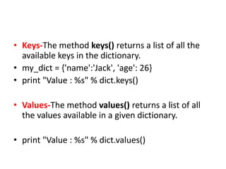 • Keys-The method keys() returns a list of all the
available keys in the dictionary.
• my_dict = {'name':'Jack', 'age': 26}
• print "Value : %s" % dict.keys()
• Values-The method values() returns a list of all
the values available in a given dictionary.
• print "Value : %s" % dict.values()
 
