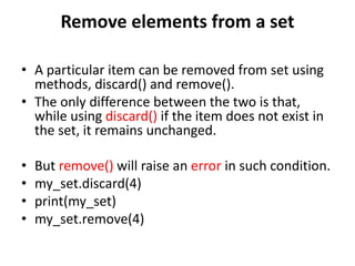 Remove elements from a set
• A particular item can be removed from set using
methods, discard() and remove().
• The only difference between the two is that,
while using discard() if the item does not exist in
the set, it remains unchanged.
• But remove() will raise an error in such condition.
• my_set.discard(4)
• print(my_set)
• my_set.remove(4)
 