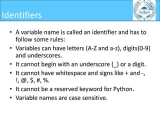 • A variable name is called an identifier and has to
follow some rules:
• Variables can have letters (A-Z and a-z), digits(0-9)
and underscores.
• It cannot begin with an underscore (_) or a digit.
• It cannot have whitespace and signs like + and -,
!, @, $, #, %.
• It cannot be a reserved keyword for Python.
• Variable names are case sensitive.
Identifiers
 