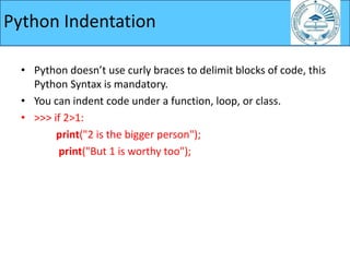 • Python doesn’t use curly braces to delimit blocks of code, this
Python Syntax is mandatory.
• You can indent code under a function, loop, or class.
• >>> if 2>1:
print("2 is the bigger person");
print("But 1 is worthy too");
Python Indentation
 