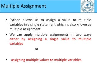• Python allows us to assign a value to multiple
variables in a single statement which is also known as
multiple assignment.
• We can apply multiple assignments in two ways
either by assigning a single value to multiple
variables
or
• assigning multiple values to multiple variables.
Multiple Assignment
 