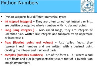 Python-Numbers
• Python supports four different numerical types −
• int (signed integers) − They are often called just integers or ints,
are positive or negative whole numbers with no decimal point.
• Long (long integers ) − Also called longs, they are integers of
unlimited size, written like integers and followed by an uppercase
or lowercase L.
• float (floating point real values) − Also called floats, they
represent real numbers and are written with a decimal point
dividing the integer and fractional parts.
• complex (complex numbers) − are of the form a + bJ, where a and
b are floats and J (or j) represents the square root of -1 (which is an
imaginary number).
 