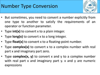 Number Type Conversion
• But sometimes, you need to convert a number explicitly from
one type to another to satisfy the requirements of an
operator or function parameter.
• Type int(x) to convert x to a plain integer.
• Type long(x) to convert x to a long integer.
• Type float(x) to convert x to a floating-point number.
• Type complex(x) to convert x to a complex number with real
part x and imaginary part zero.
• Type complex(x, y) to convert x and y to a complex number
with real part x and imaginary part y. x and y are numeric
expressions
 
