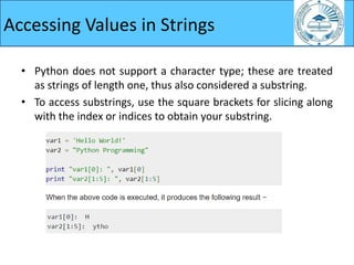 Accessing Values in Strings
• Python does not support a character type; these are treated
as strings of length one, thus also considered a substring.
• To access substrings, use the square brackets for slicing along
with the index or indices to obtain your substring.
 