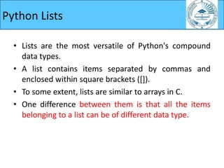 Python Lists
• Lists are the most versatile of Python's compound
data types.
• A list contains items separated by commas and
enclosed within square brackets ([]).
• To some extent, lists are similar to arrays in C.
• One difference between them is that all the items
belonging to a list can be of different data type.
 