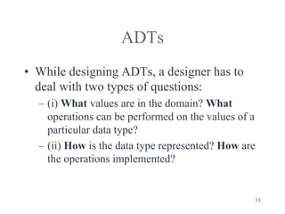 13
ADTs
• While designing ADTs, a designer has to
deal with two types of questions:
– (i) What values are in the domain? What
operations can be performed on the values of a
particular data type?
– (ii) How is the data type represented? How are
the operations implemented?
 