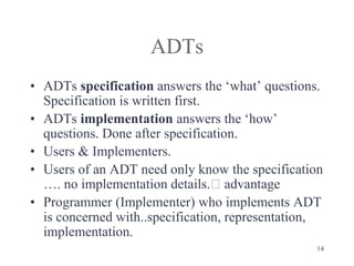14
ADTs
• ADTs specification answers the ‘what’ questions.
Specification is written first.
• ADTs implementation answers the ‘how’
questions. Done after specification.
• Users & Implementers.
• Users of an ADT need only know the specification
…. no implementation details.🡪 advantage
• Programmer (Implementer) who implements ADT
is concerned with..specification, representation,
implementation.
 