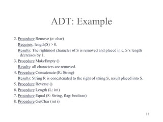 17
ADT: Example
2. Procedure Remove (c: char)
Requires: length(S) > 0.
Results: The rightmost character of S is removed and placed in c, S’s length
decreases by 1.
3. Procedure MakeEmpty ()
Results: all characters are removed.
4. Procedure Concatenate (R: String)
Results: String R is concatenated to the right of string S, result placed into S.
5. Procedure Reverse ()
6. Procedure Length (L: int)
7. Procedure Equal (S: String, flag: boolean)
8. Procedure GetChar (int i)
 