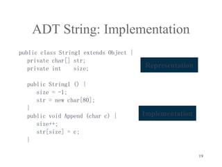 19
ADT String: Implementation
public class String1 extends Object {
private char[] str;
private int size;
public String1 () {
size = -1;
str = new char[80];
}
public void Append (char c) {
size++;
str[size] = c;
}
Implementation
Representation
 