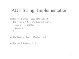 21
ADT String: Implementation
public void Concatenate (String1 s){
for (int i = 0; i<=s.Length(); i++) {
char c = s.GetChar(i);
Append(c);
}
}
public boolean Equal (String1 s){
}
public void Reverse () {
}
}
 