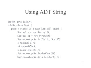 22
Using ADT String
import java.lang.*;
public class Test {
public static void main(String[] args) {
String1 s = new String1();
String1 s1 = new String1();
System.out.println("Hello, World");
s.Append('a');
s1.Append('b');
s.Concatenate(s1);
System.out.print(s.GetChar(0));
System.out.println(s.GetChar(1)); }
 