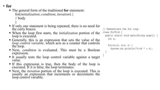 • for
 The general form of the traditional for statement:
for(initialization; condition; iteration) {
// body
}
 If only one statement is being repeated, there is no need for
the curly braces.
 When the loop first starts, the initialization portion of the
loop is executed.
 Generally, this is an expression that sets the value of the
loop control variable, which acts as a counter that controls
the loop.
 Next, condition is evaluated. This must be a Boolean
expression.
 It usually tests the loop control variable against a target
value.
 If this expression is true, then the body of the loop is
executed. If it is false, the loop terminates.
 Next, the iteration portion of the loop is executed. This is
usually an expression that increments or decrements the
loop control variable.
 
